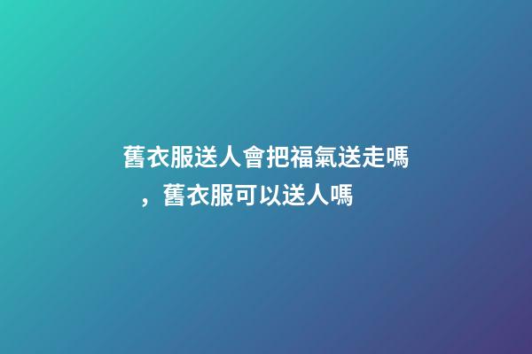 舊衣服送人會把福氣送走嗎，舊衣服可以送人嗎